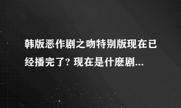 韩版恶作剧之吻特别版现在已经播完了? 现在是什麽剧要接播?