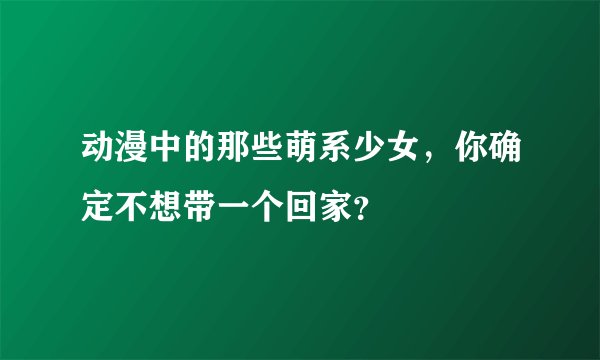 动漫中的那些萌系少女，你确定不想带一个回家？
