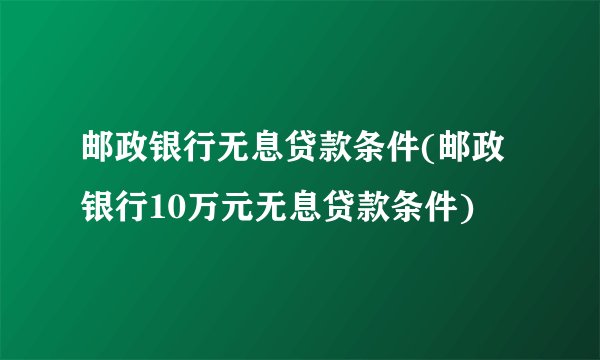 邮政银行无息贷款条件(邮政银行10万元无息贷款条件)