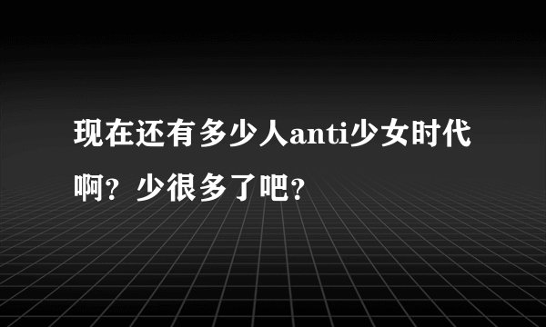 现在还有多少人anti少女时代啊？少很多了吧？