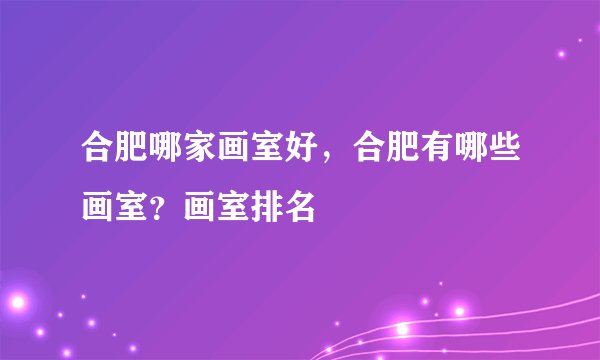 合肥哪家画室好，合肥有哪些画室？画室排名