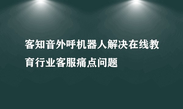 客知音外呼机器人解决在线教育行业客服痛点问题