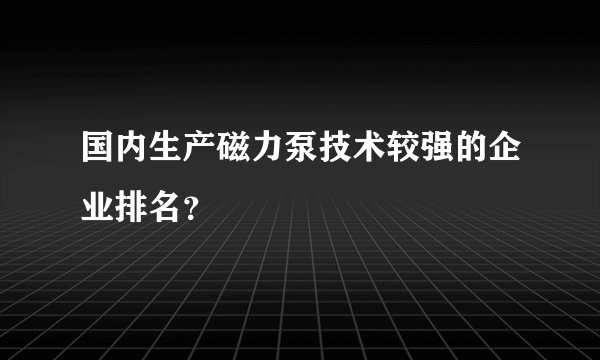国内生产磁力泵技术较强的企业排名？