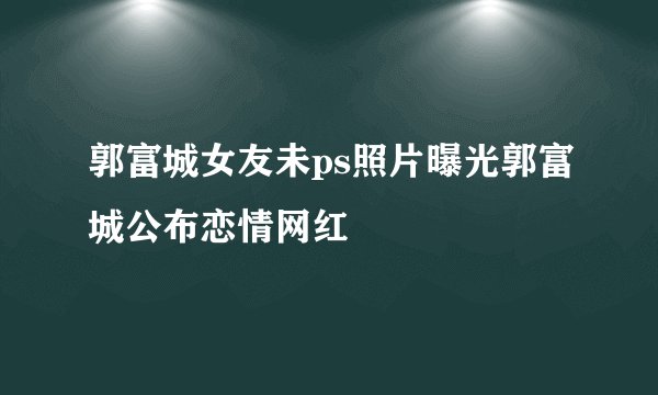 郭富城女友未ps照片曝光郭富城公布恋情网红