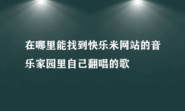 在哪里能找到快乐米网站的音乐家园里自己翻唱的歌