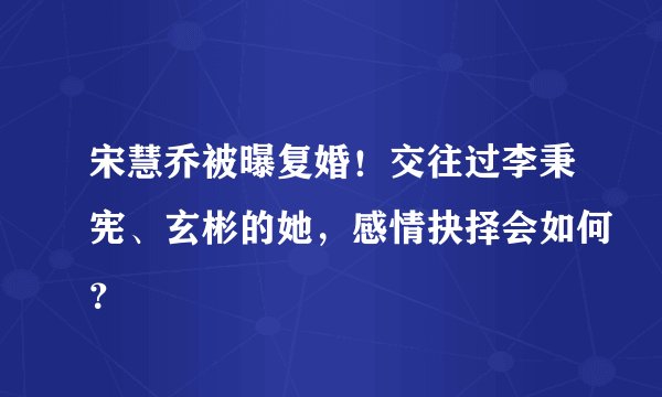 宋慧乔被曝复婚!交往过李秉宪、玄彬的她,感情抉择会如何?