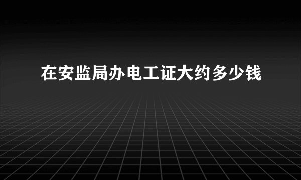 在安监局办电工证大约多少钱