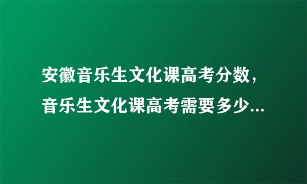 安徽音乐生文化课高考分数，音乐生文化课高考需要多少分能上大学？综合分是怎么算的？