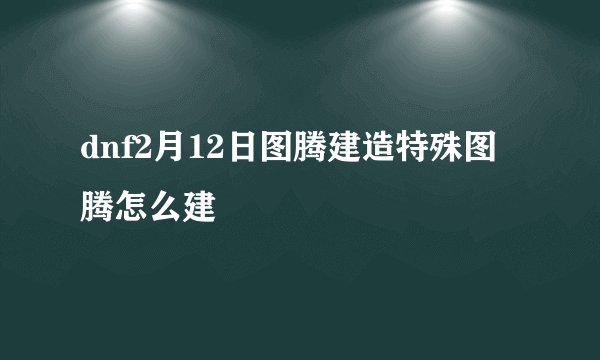 dnf2月12日图腾建造特殊图腾怎么建