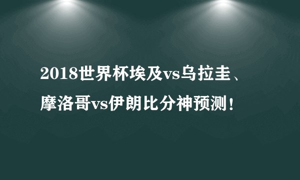 2018世界杯埃及vs乌拉圭、摩洛哥vs伊朗比分神预测！