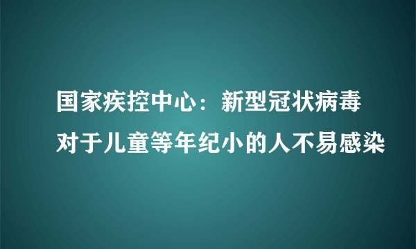 国家疾控中心：新型冠状病毒对于儿童等年纪小的人不易感染