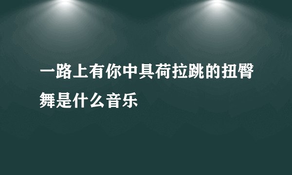 一路上有你中具荷拉跳的扭臀舞是什么音乐