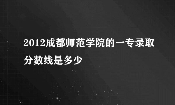 2012成都师范学院的一专录取分数线是多少