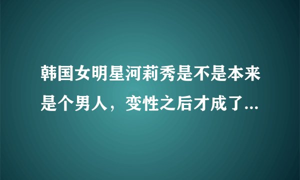 韩国女明星河莉秀是不是本来是个男人，变性之后才成了女人啊？
