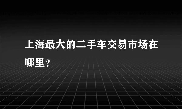 上海最大的二手车交易市场在哪里？