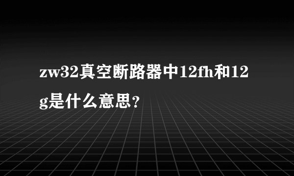 zw32真空断路器中12fh和12g是什么意思?