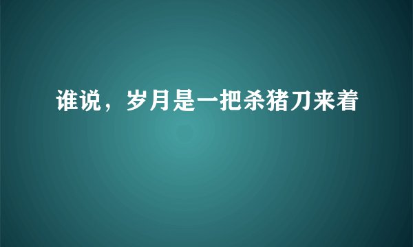 谁说，岁月是一把杀猪刀来着