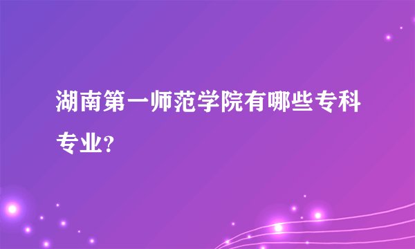 湖南第一师范学院有哪些专科专业？