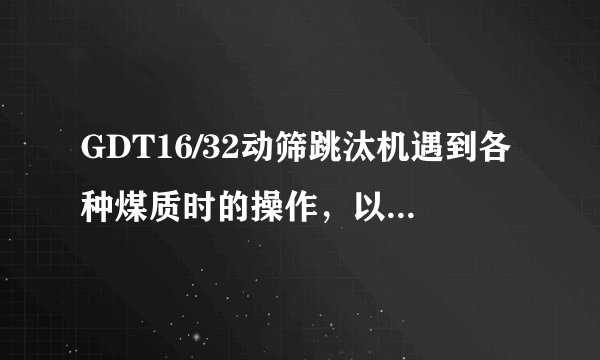GDT16/32动筛跳汰机遇到各种煤质时的操作，以及具体处理办法。怎么降低矸污，矸污降到5%以下？