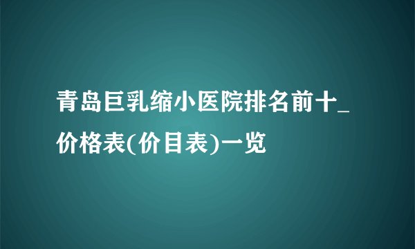 青岛巨乳缩小医院排名前十_价格表(价目表)一览