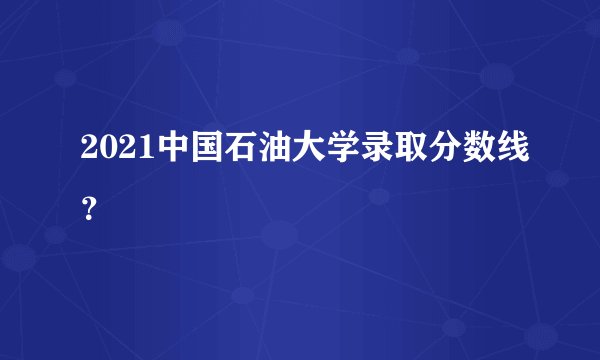 2021中国石油大学录取分数线？
