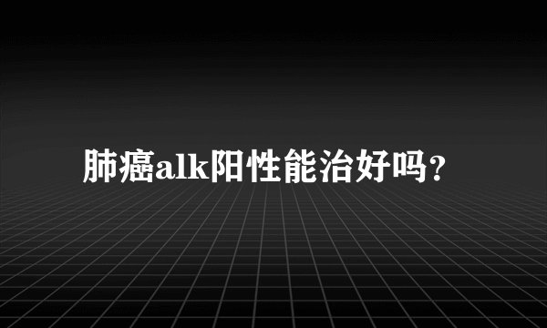 肺癌alk阳性能治好吗？