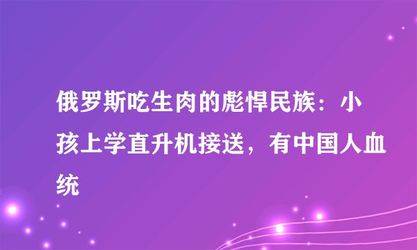 俄罗斯吃生肉的彪悍民族：小孩上学直升机接送，有中国人血统