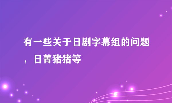 有一些关于日剧字幕组的问题，日菁猪猪等
