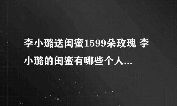 李小璐送闺蜜1599朵玫瑰 李小璐的闺蜜有哪些个人资料介绍