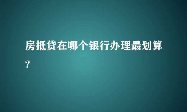 房抵贷在哪个银行办理最划算?