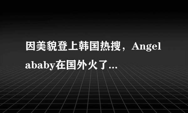 因美貌登上韩国热搜，Angelababy在国外火了，被赞纯天然芭比！