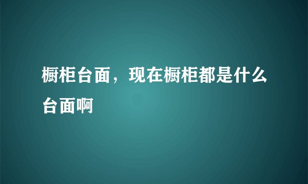 橱柜台面，现在橱柜都是什么台面啊