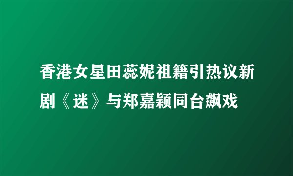 香港女星田蕊妮祖籍引热议新剧《迷》与郑嘉颖同台飙戏