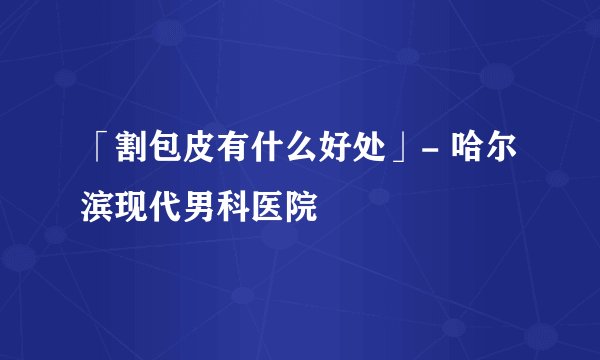 「割包皮有什么好处」- 哈尔滨现代男科医院