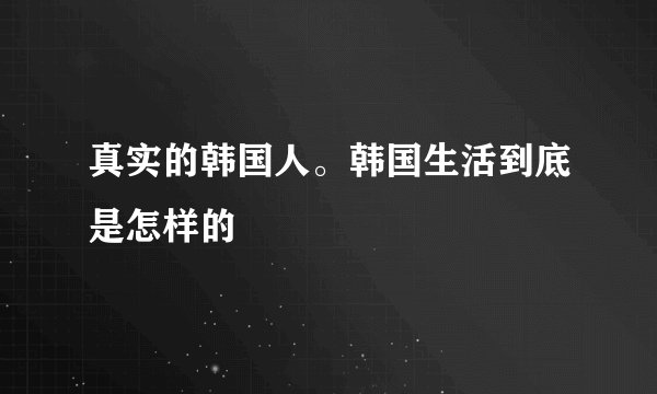 真实的韩国人。韩国生活到底是怎样的