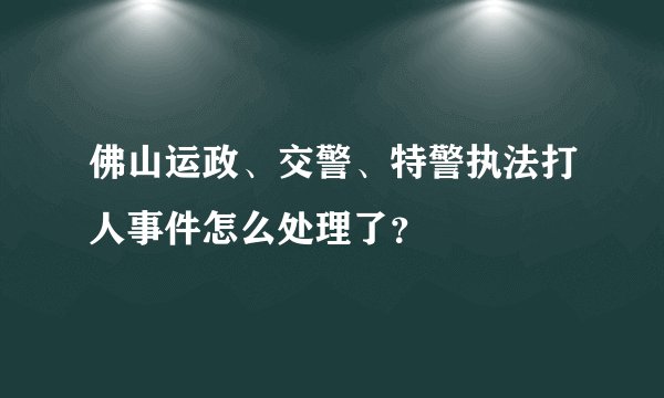 佛山运政、交警、特警执法打人事件怎么处理了?