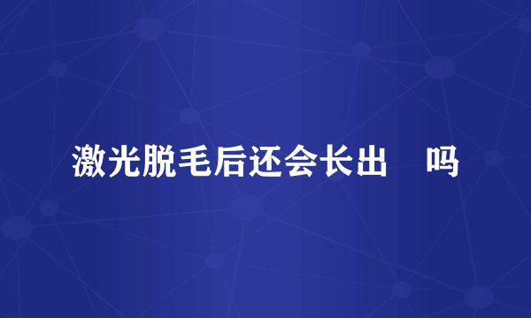 激光脱毛后还会长出來吗