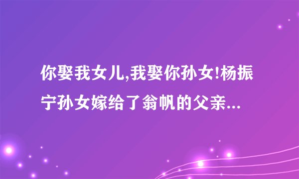 你娶我女儿,我娶你孙女!杨振宁孙女嫁给了翁帆的父亲?求真相!