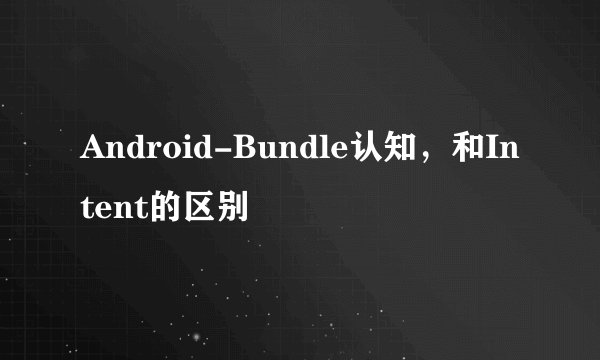 Android-Bundle认知，和Intent的区别