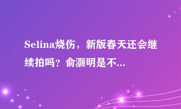 Selina烧伤,新版春天还会继续拍吗?俞灏明是不是会毁容啊?听说他舍身扑救Selina是真的吗?
