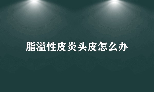 脂溢性皮炎头皮怎么办