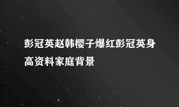 彭冠英赵韩樱子爆红彭冠英身高资料家庭背景
