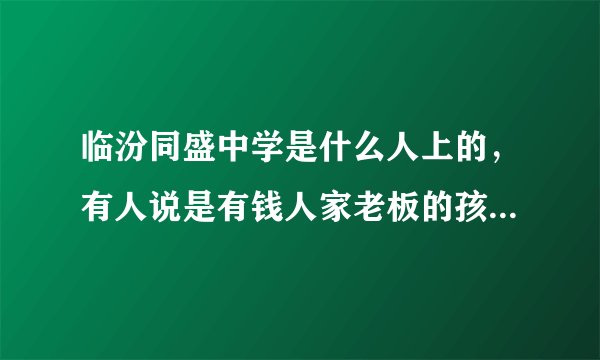 临汾同盛中学是什么人上的，有人说是有钱人家老板的孩子上的是不是？录取分数是多少？