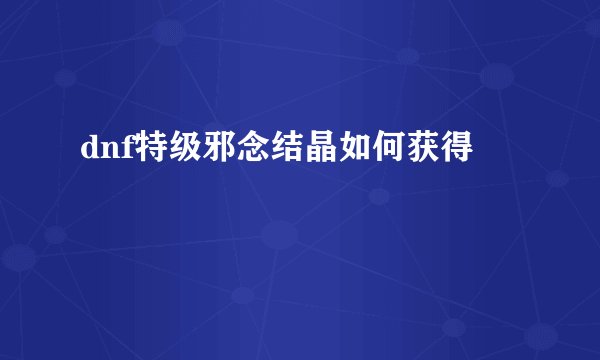 dnf特级邪念结晶如何获得
