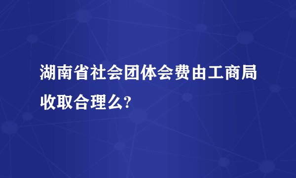湖南省社会团体会费由工商局收取合理么?