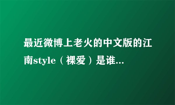 最近微博上老火的中文版的江南style（裸爱）是谁唱的呀？是那个MV上那个美女是唱这歌的人吗？叫什么名字？