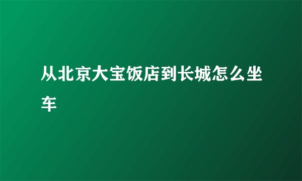 从北京大宝饭店到长城怎么坐车
