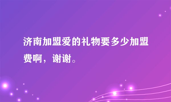 济南加盟爱的礼物要多少加盟费啊，谢谢。