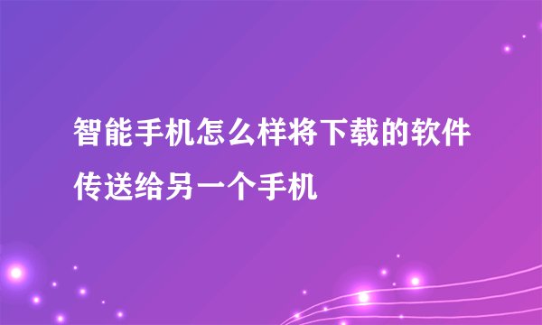 智能手机怎么样将下载的软件传送给另一个手机
