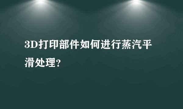 3D打印部件如何进行蒸汽平滑处理？